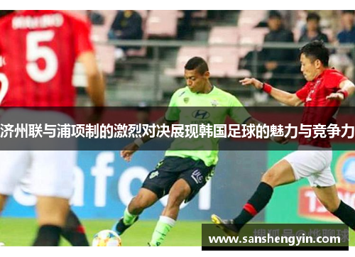 济州联与浦项制的激烈对决展现韩国足球的魅力与竞争力